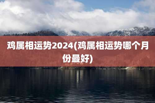 鸡属相运势2024(鸡属相运势哪个月份最好)