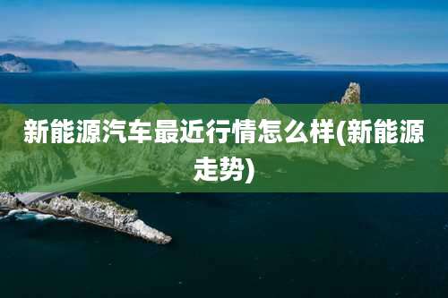 新能源汽车最近行情怎么样(新能源走势)