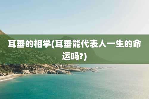 耳垂的相学(耳垂能代表人一生的命运吗?)