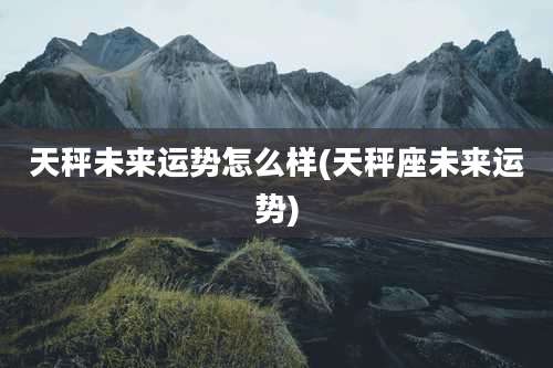 天秤未来运势怎么样(天秤座未来运势)