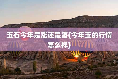 玉石今年是涨还是落(今年玉的行情怎么样)