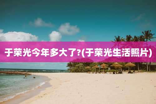 于荣光今年多大了?(于荣光生活照片)