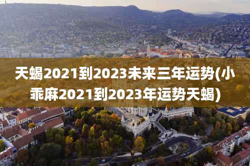天蝎2021到2023未来三年运势(小乖麻2021到2023年运势天蝎)