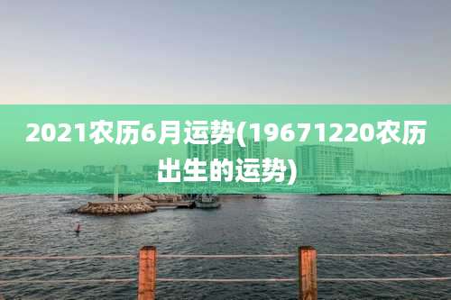 2021农历6月运势(19671220农历出生的运势)