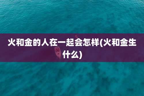 火和金的人在一起会怎样(火和金生什么)