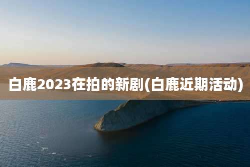 白鹿2023在拍的新剧(白鹿近期活动)