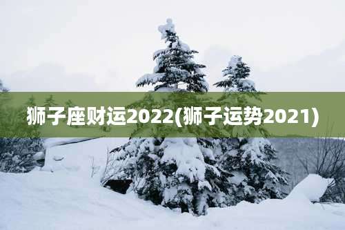 狮子座财运2022(狮子运势2021)