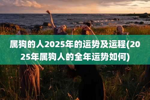 属狗的人2025年的运势及运程(2025年属狗人的全年运势如何)