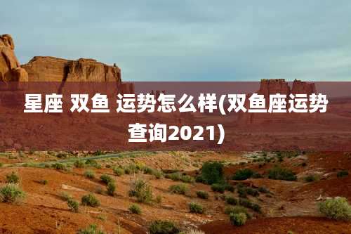 星座 双鱼 运势怎么样(双鱼座运势查询2021)