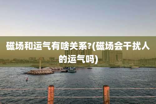 磁场和运气有啥关系?(磁场会干扰人的运气吗)