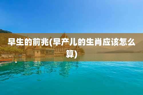 早生的前兆(早产儿的生肖应该怎么算)