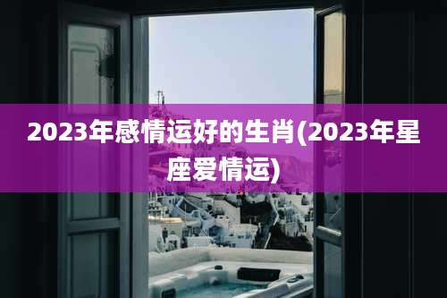 2023年感情运好的生肖(2023年星座爱情运)