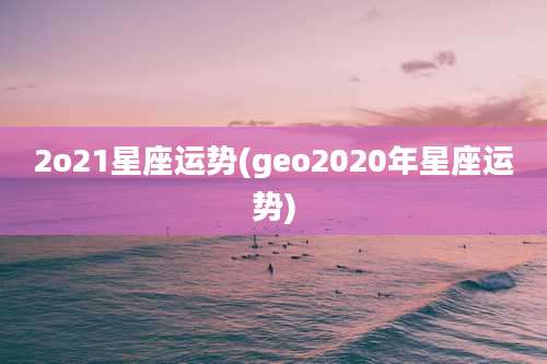 2o21星座运势(geo2020年星座运势)