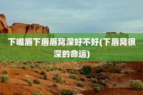 下嘴唇下唇唇窝深好不好(下唇窝很深的命运)