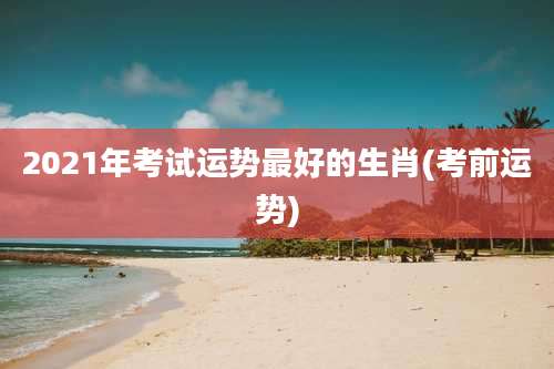 2021年考试运势最好的生肖(考前运势)