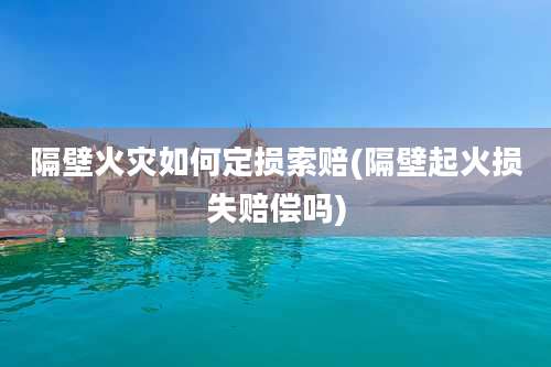 隔壁火灾如何定损索赔(隔壁起火损失赔偿吗)