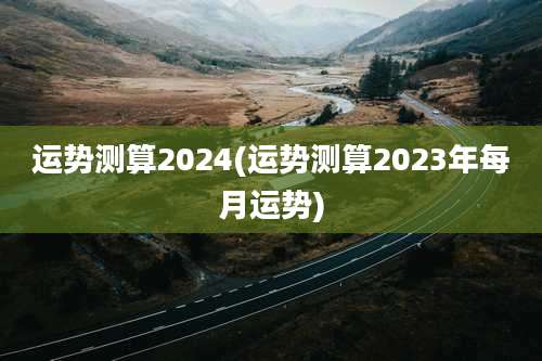 运势测算2024(运势测算2023年每月运势)