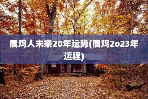 属鸡人未来20年运势(属鸡2o23年运程)