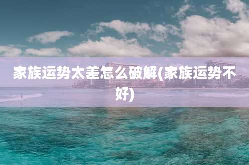 家族运势太差怎么破解(家族运势不好)