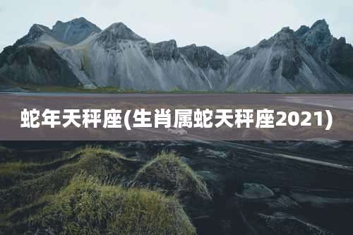 蛇年天秤座(生肖属蛇天秤座2021)