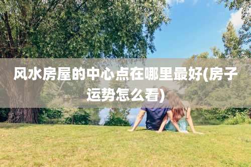 风水房屋的中心点在哪里最好(房子运势怎么看)