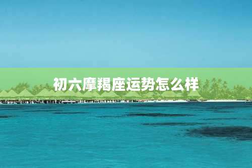 初六摩羯座运势怎么样