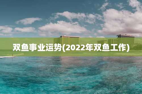 双鱼事业运势(2022年双鱼工作)