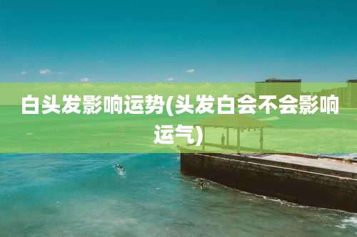 白头发影响运势(头发白会不会影响运气)