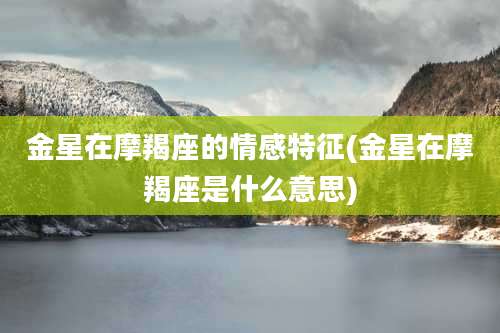 金星在摩羯座的情感特征(金星在摩羯座是什么意思)