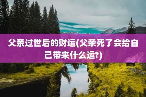 父亲过世后的财运(父亲死了会给自己带来什么运?)