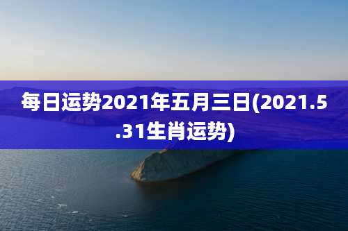 每日运势2021年五月三日(2021.5.31生肖运势)