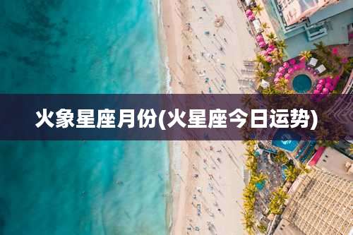 火象星座月份(火星座今日运势)