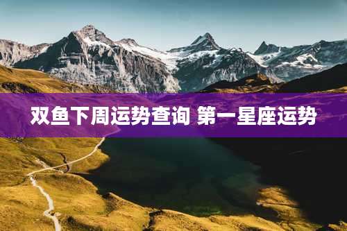 双鱼下周运势查询 第一星座运势