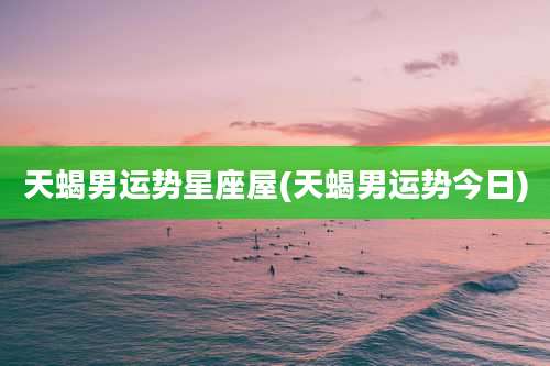 天蝎男运势星座屋(天蝎男运势今日)