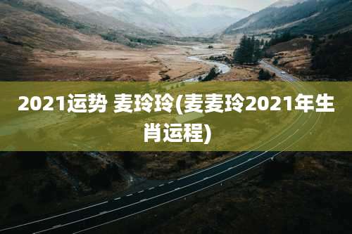 2021运势 麦玲玲(麦麦玲2021年生肖运程)