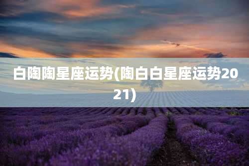 白陶陶星座运势(陶白白星座运势2021)