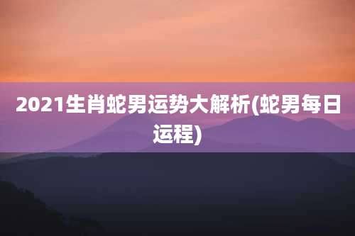 2021生肖蛇男运势大解析(蛇男每日运程)