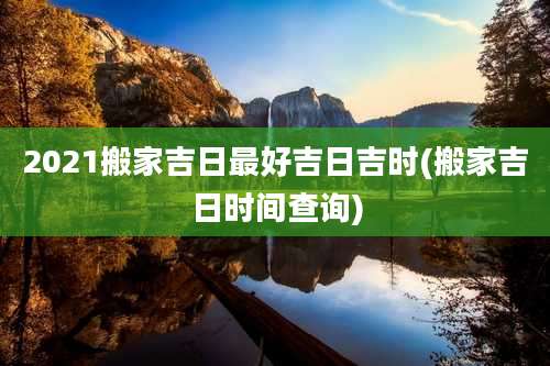 2021搬家吉日最好吉日吉时(搬家吉日时间查询)