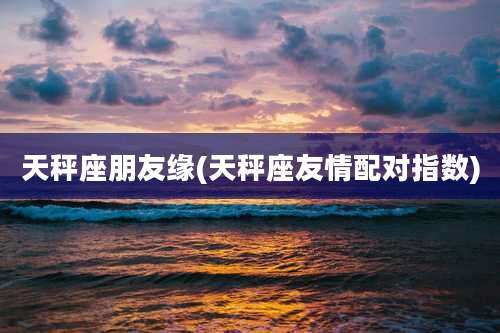 天秤座朋友缘(天秤座友情配对指数)