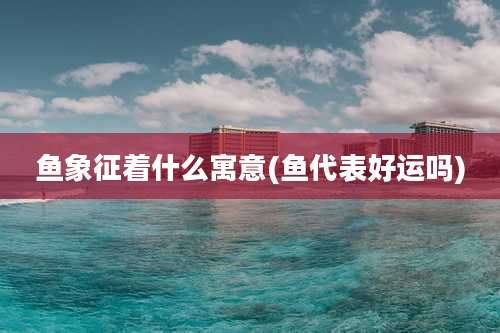 鱼象征着什么寓意(鱼代表好运吗)