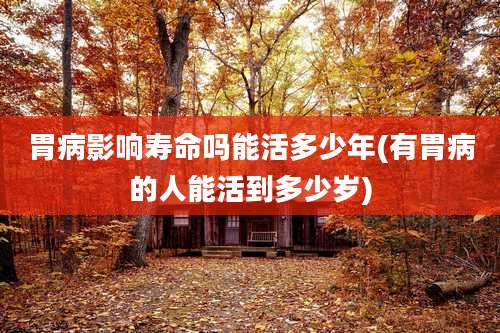 胃病影响寿命吗能活多少年(有胃病的人能活到多少岁)