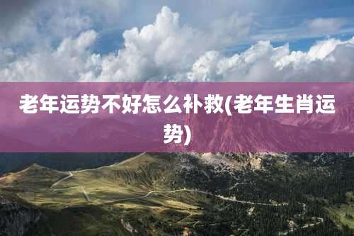 老年运势不好怎么补救(老年生肖运势)