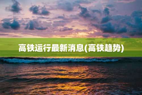 高铁运行最新消息(高铁趋势)