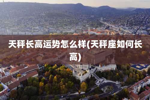 天秤长高运势怎么样(天秤座如何长高)