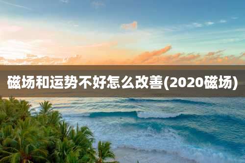 磁场和运势不好怎么改善(2020磁场)