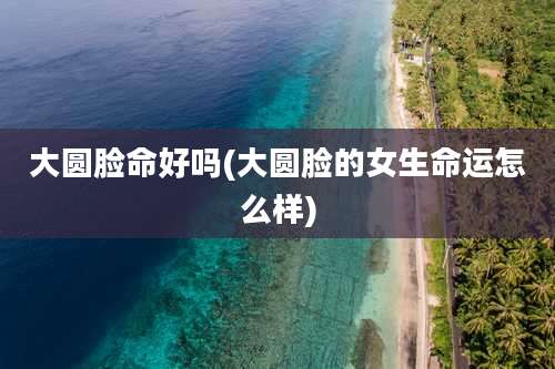 大圆脸命好吗(大圆脸的女生命运怎么样)