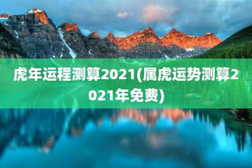 虎年运程测算2021(属虎运势测算2021年免费)