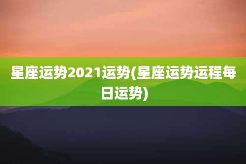 星座运势2021运势(星座运势运程每日运势)