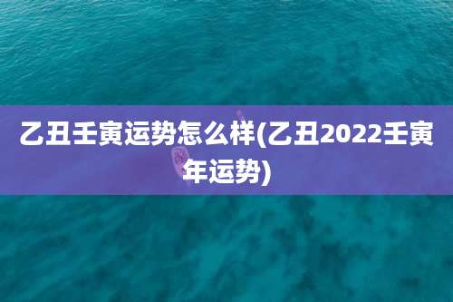 乙丑壬寅运势怎么样(乙丑2022壬寅年运势)