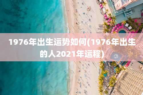 1976年出生运势如何(1976年出生的人2021年运程)